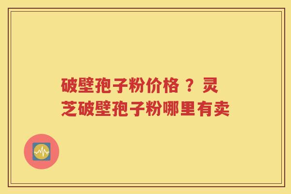 破壁孢子粉价格 ？灵芝破壁孢子粉哪里有卖