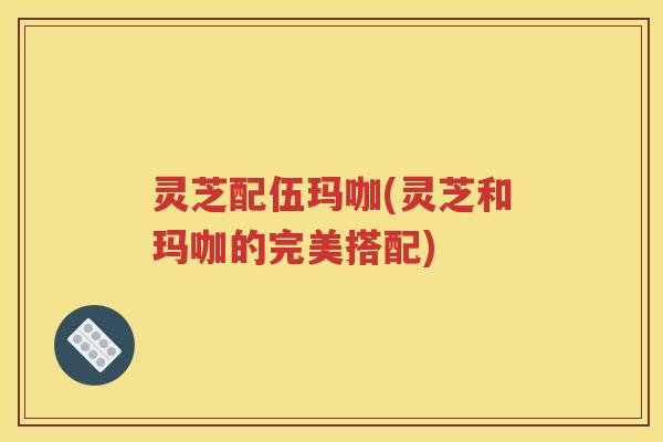 灵芝配伍玛咖(灵芝和玛咖的完美搭配)