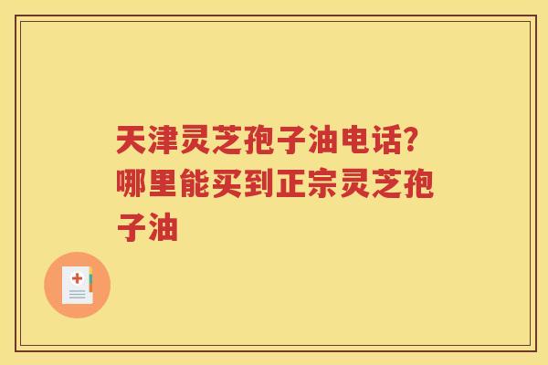天津灵芝孢子油电话？哪里能买到正宗灵芝孢子油