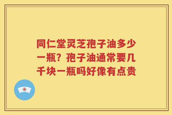 同仁堂灵芝孢子油多少一瓶？孢子油通常要几千块一瓶吗好像有点贵