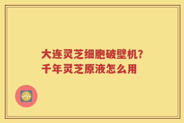 大连灵芝细胞破壁机？千年灵芝原液怎么用