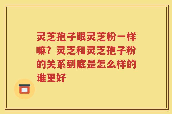 灵芝孢子跟灵芝粉一样嘛？灵芝和灵芝孢子粉的关系到底是怎么样的谁更好