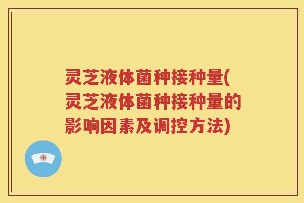 灵芝液体菌种接种量(灵芝液体菌种接种量的影响因素及调控方法)