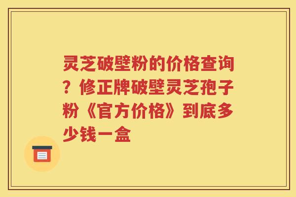 灵芝破壁粉的价格查询？修正牌破壁灵芝孢子粉《官方价格》到底多少钱一盒