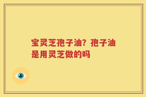 宝灵芝孢子油？孢子油是用灵芝做的吗
