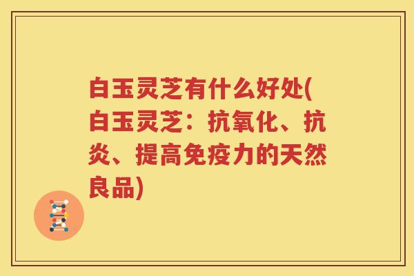 白玉灵芝有什么好处(白玉灵芝：抗氧化、抗炎、提高免疫力的天然良品)