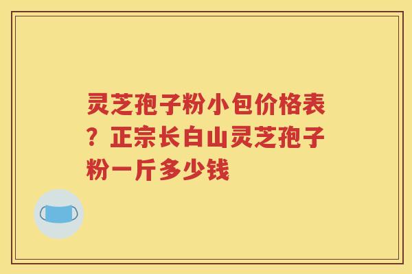 灵芝孢子粉小包价格表？正宗长白山灵芝孢子粉一斤多少钱