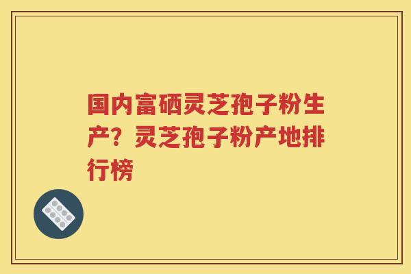国内富硒灵芝孢子粉生产？灵芝孢子粉产地排行榜