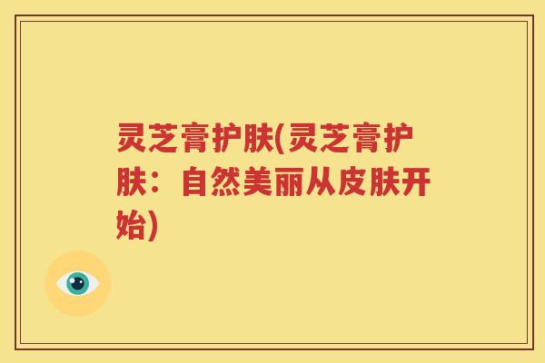 灵芝膏护肤(灵芝膏护肤：自然美丽从皮肤开始)