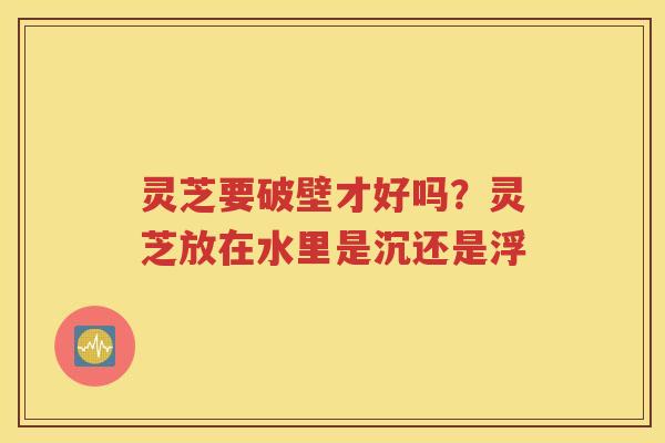 灵芝要破壁才好吗？灵芝放在水里是沉还是浮
