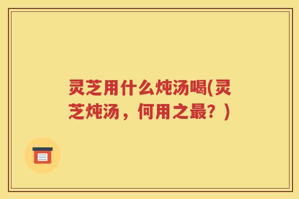 灵芝用什么炖汤喝(灵芝炖汤，何用之最？)