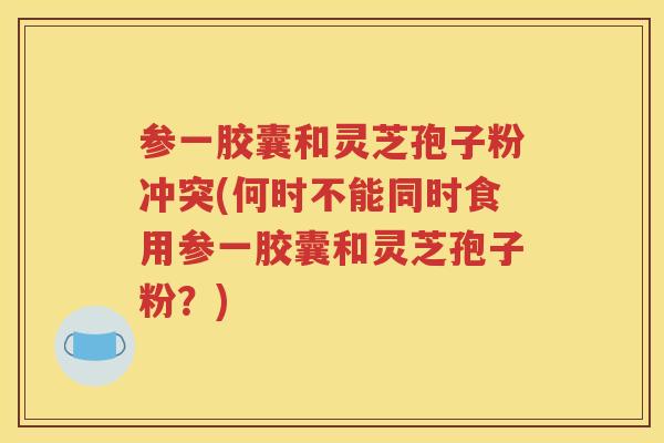 参一胶囊和灵芝孢子粉冲突(何时不能同时食用参一胶囊和灵芝孢子粉？)