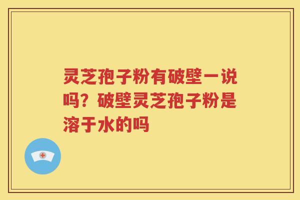 灵芝孢子粉有破壁一说吗？破壁灵芝孢子粉是溶于水的吗