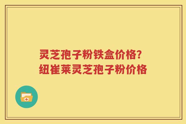 灵芝孢子粉铁盒价格？纽崔莱灵芝孢子粉价格