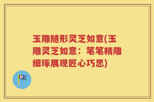 玉雕随形灵芝如意(玉雕灵芝如意：笔笔精雕细琢展现匠心巧思)