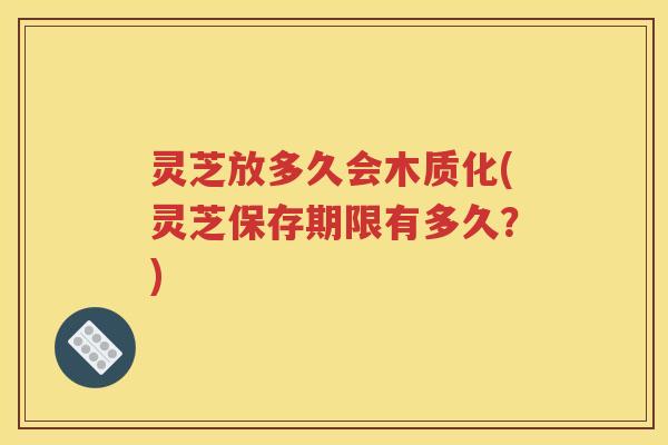 灵芝放多久会木质化(灵芝保存期限有多久？)