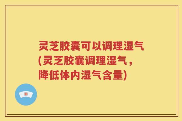 灵芝胶囊可以调理湿气(灵芝胶囊调理湿气，降低体内湿气含量)