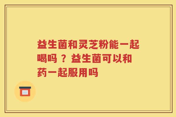 益生菌和灵芝粉能一起喝吗 ？益生菌可以和药一起服用吗