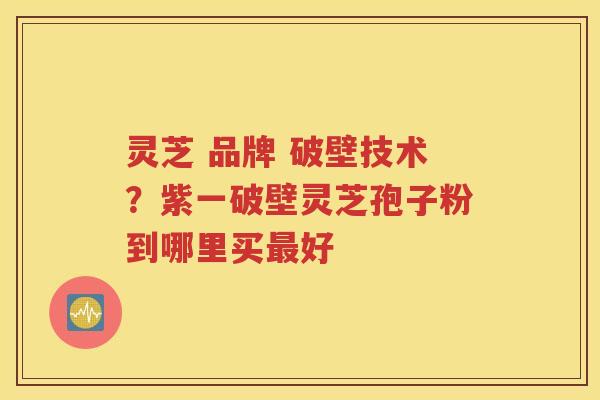灵芝 品牌 破壁技术？紫一破壁灵芝孢子粉到哪里买最好