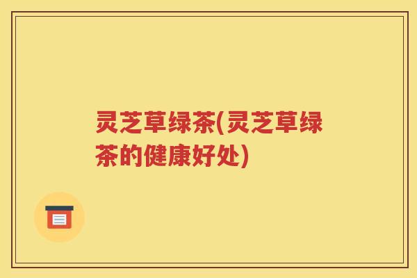 灵芝草绿茶(灵芝草绿茶的健康好处)