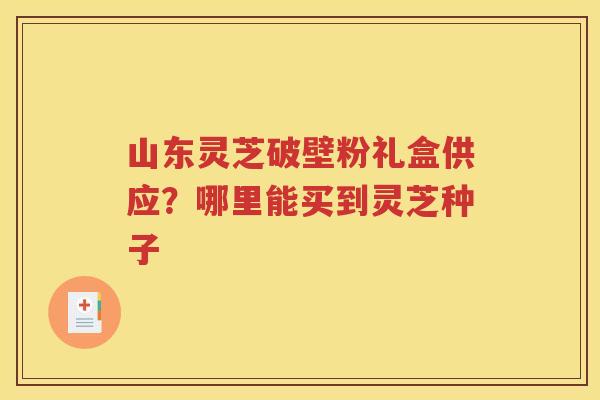 山东灵芝破壁粉礼盒供应？哪里能买到灵芝种子
