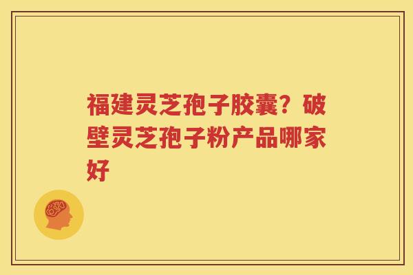 福建灵芝孢子胶囊？破壁灵芝孢子粉产品哪家好