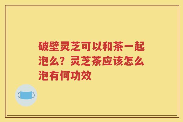 破壁灵芝可以和茶一起泡么？灵芝茶应该怎么泡有何功效