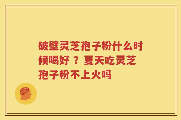 破壁灵芝孢子粉什么时候喝好 ？夏天吃灵芝孢子粉不上火吗