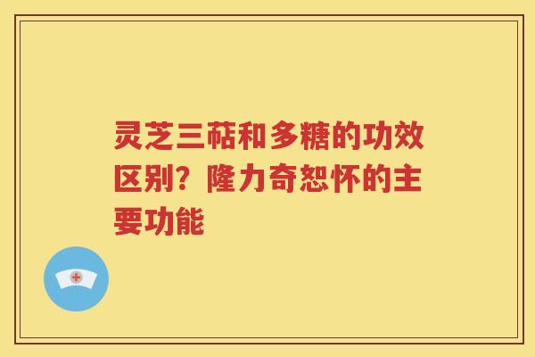 灵芝三萜和多糖的功效区别？隆力奇恕怀的主要功能