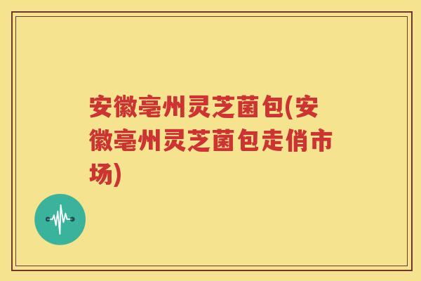 安徽亳州灵芝菌包(安徽亳州灵芝菌包走俏市场)
