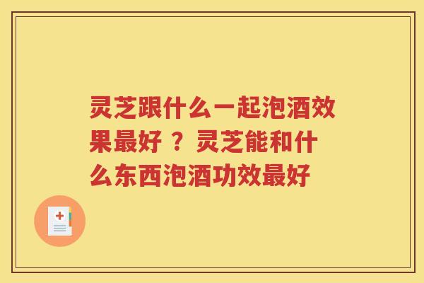 灵芝跟什么一起泡酒效果最好 ？灵芝能和什么东西泡酒功效最好