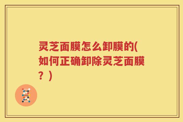 灵芝面膜怎么卸膜的(如何正确卸除灵芝面膜？)