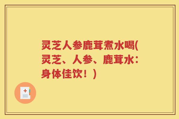 灵芝人参鹿茸煮水喝(灵芝、人参、鹿茸水：身体佳饮！)