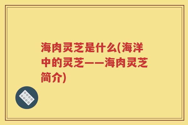 海肉灵芝是什么(海洋中的灵芝——海肉灵芝简介)