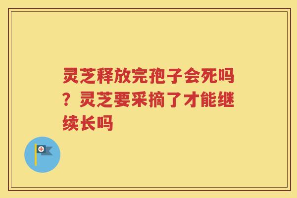 灵芝释放完孢子会死吗？灵芝要采摘了才能继续长吗