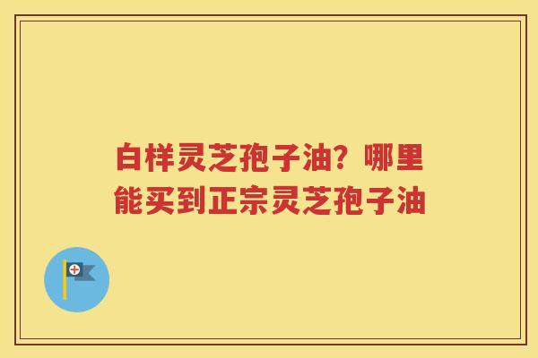 白样灵芝孢子油？哪里能买到正宗灵芝孢子油