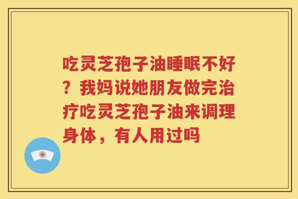 吃灵芝孢子油睡眠不好？我妈说她朋友做完治疗吃灵芝孢子油来调理身体，有人用过吗
