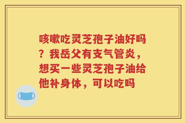 咳嗽吃灵芝孢子油好吗？我岳父有支气管炎，想买一些灵芝孢子油给他补身体，可以吃吗