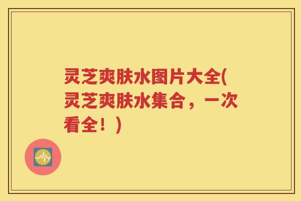 灵芝爽肤水图片大全(灵芝爽肤水集合，一次看全！)