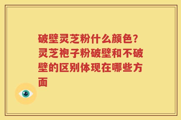 破壁灵芝粉什么颜色？灵芝袍子粉破壁和不破壁的区别体现在哪些方面
