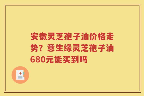 安徽灵芝孢子油价格走势？意生缘灵芝孢子油680元能买到吗