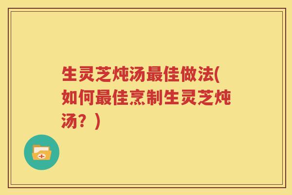 生灵芝炖汤最佳做法(如何最佳烹制生灵芝炖汤？)
