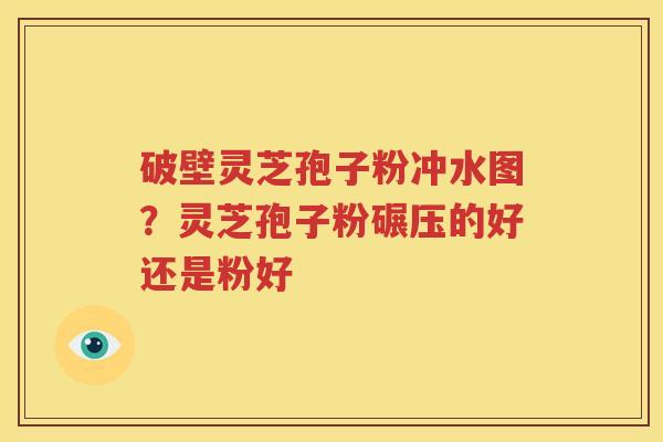 破壁灵芝孢子粉冲水图？灵芝孢子粉碾压的好还是粉好