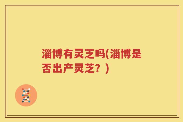 淄博有灵芝吗(淄博是否出产灵芝？)