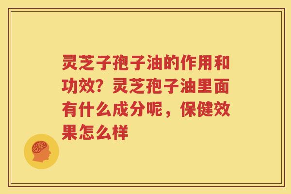 灵芝子孢子油的作用和功效？灵芝孢子油里面有什么成分呢，保健效果怎么样