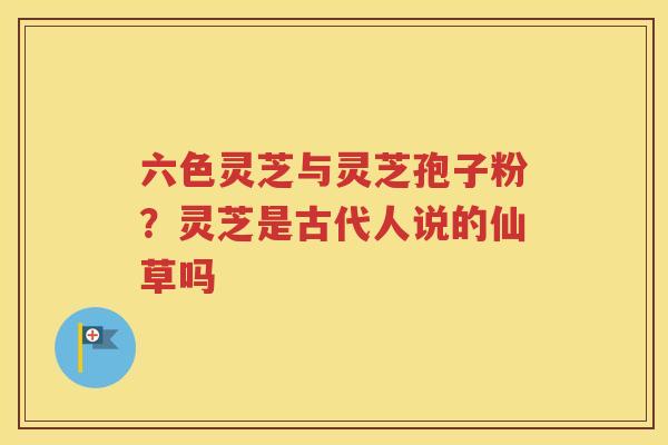 六色灵芝与灵芝孢子粉？灵芝是古代人说的仙草吗