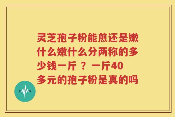 灵芝孢子粉能煎还是嫩什么嫩什么分两称的多少钱一斤 ？一斤40多元的孢子粉是真的吗