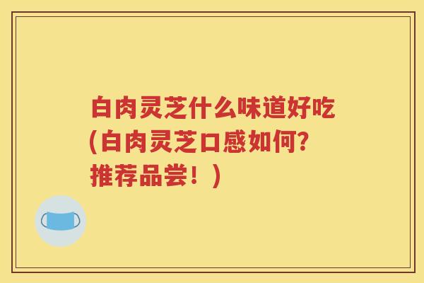 白肉灵芝什么味道好吃(白肉灵芝口感如何？推荐品尝！)