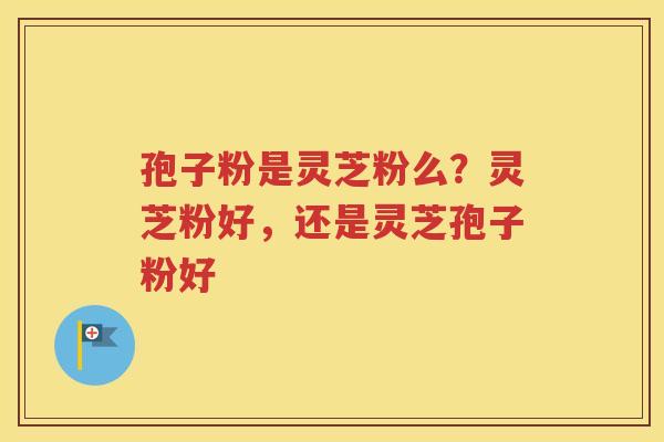 孢子粉是灵芝粉么？灵芝粉好，还是灵芝孢子粉好