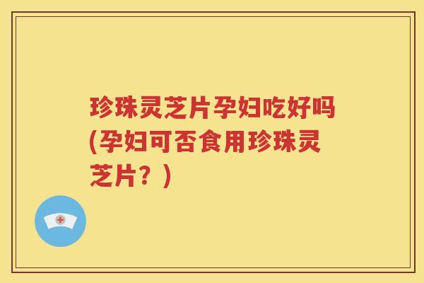 珍珠灵芝片孕妇吃好吗(孕妇可否食用珍珠灵芝片？)